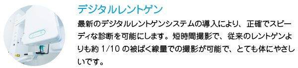 デジタルレントゲン
最新のデジタルレントゲンシステムの導入により、正確でスピーディな診断を可能にします。短時間撮影で、従来のレントゲンよりも約1/10の被ばく線量での撮影が可能で、とても体にやさしいです。