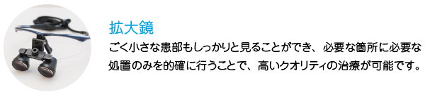 拡大鏡
ごく小さな患部もしっかりと見ることができ、必要な箇所に必要な処置のみを的確に行うことで、高いクオリティの治療が可能です。