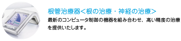 根管治療器＜根の治療・神経の治療＞
最新のコンピュータ制御の機器を組み合わせ、高い精度の治療を提供いたします。