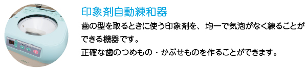 印象剤自動練和器
歯の型を取るときに使う印象剤を、均一で気泡がなく練ることができる機器です。
正確な歯のつめもの・かぶせものを作ることができます。