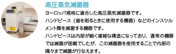 高圧蒸気滅菌器
ヨーロッパ規格に適合した高圧蒸気滅菌器です。
ハンドピース（歯を削るときに使用する機器）などのインスツルメント類を滅菌する機器です。
ハンドピースは内部が細く複雑な構造になっており、通常の機器では滅菌が困難でしたが、この滅菌器を使用することで内部の隅々まで滅菌が行なえます。