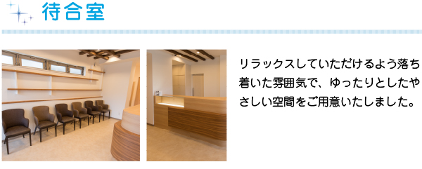 待合室
リラックスしていただけるよう落ち着いた雰囲気で、ゆったりとしたやさしい空間をご用意いたしました。