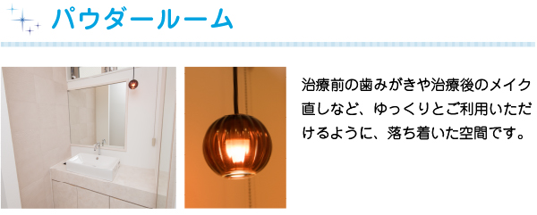 パウダールーム
治療前の歯みがきや治療後のメイク直しなど、ゆっくりとご利用いただけるように、落ち着いた空間です。