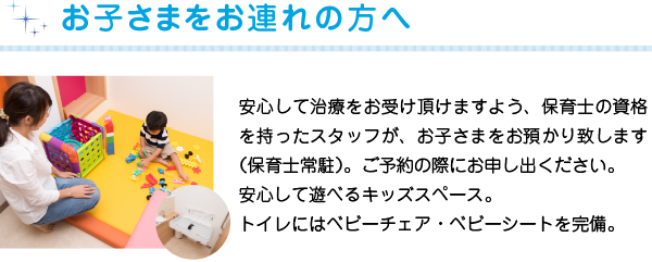 お子さまをお連れの方へ
安心して治療をお受け頂けますよう、保育士の資格を持ったスタッフが、お子さまをお預かり致します（保育士常駐）。ご予約の際にお申し出ください。
安心して遊べるキッズスペース。トイレにはベビーチェア・ベビーシートを完備
