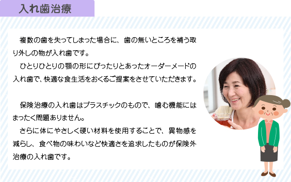 　複数の歯を失ってしまった場合に、歯の無いところを補う取り外しの物が入れ歯です。
　ひとりひとりの顎の形にぴったりとあったオーダーメードの入れ歯で、快適な食生活をおくるご提案をさせていただきます。

　保険治療の入れ歯はプラスチックのもので、噛む機能にはまったく問題ありません。
　さらに体にやさしく硬い材料を使用することで、異物感を減らし、食べ物の味わいなど快適さを追求したものが保険外治療の入れ歯です。