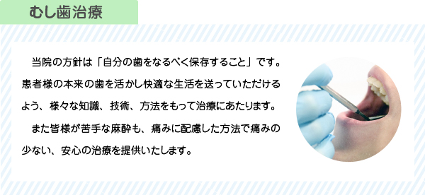 当院の方針は「自分の歯をなるべく保存すること」です。患者様の本来の歯を活かし快適な生活を送っていただけるよう、様々な知識、技術、方法をもって治療にあたります。
　また皆様が苦手な麻酔も、痛みに配慮した方法で痛みの少ない、安心の治療を提供いたします。