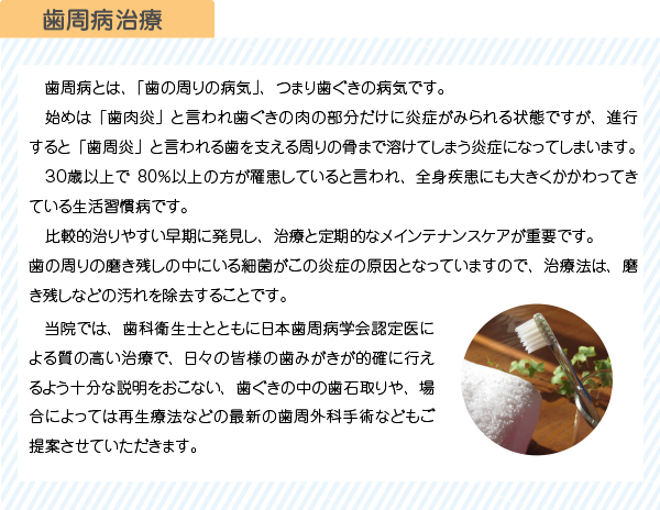 　歯周病とは、「歯の周りの病気」、つまり歯ぐきの病気です。
　始めは「歯肉炎」と言われ歯ぐきの肉の部分だけに炎症がみられる状態ですが、進行すると「歯周炎」と言われる歯を支える周りの骨まで溶けてしまう炎症になってしまいます。
　３０歳以上で80％以上の方が罹患していると言われ、全身疾患にも大きくかかわってきている生活習慣病です。
　比較的治りやすい早期に発見し、治療と定期的なメインテナンスケアが重要です。
歯の周りの磨き残しの中にいる細菌がこの炎症の原因となっていますので、治療法は、磨き残しなどの汚れを除去することです。　当院では、歯科衛生士とともに日本歯周病学会認定医による質の高い治療で、日々の皆様の歯みがきが的確に行えるよう十分な説明をおこない、歯ぐきの中の歯石取りや、場合によっては再生療法などの最新の歯周外科手術などもご提案させていただきます。